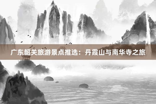 广东韶关旅游景点推选：丹霞山与南华寺之旅